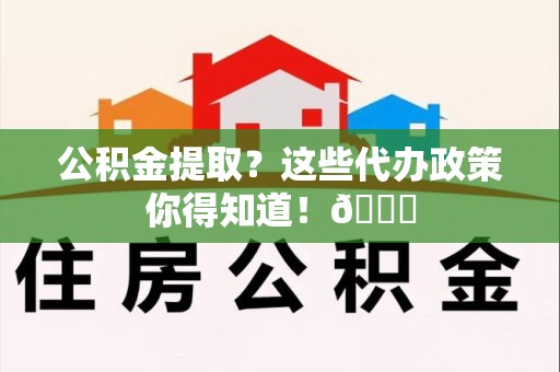 江西公积金提取？这些代办政策你得知道！😎