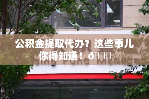 江西公积金提取代办？这些事儿你得知道！😎