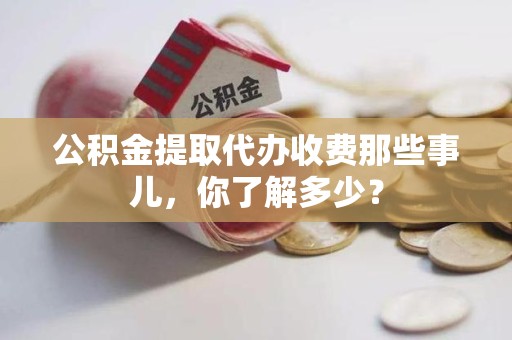 江西公积金提取代办收费那些事儿,你了解多少? 江西公积金提取代办收费那些事儿,你了解多少?