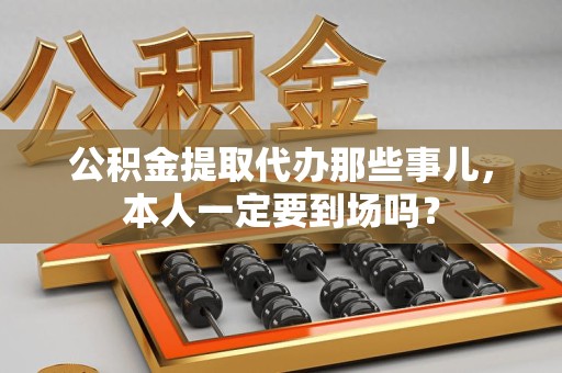 江西公积金提取代办那些事儿，本人一定要到场吗？
