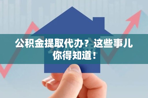 江西公积金提取代办？这些事儿你得知道！