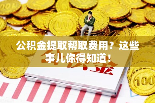 江西公积金提取帮取费用？这些事儿你得知道！