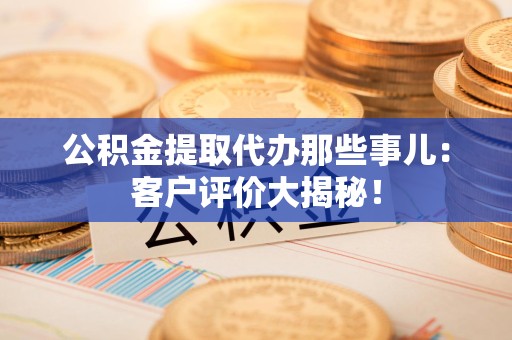 江西公积金提取代办那些事儿：客户评价大揭秘！