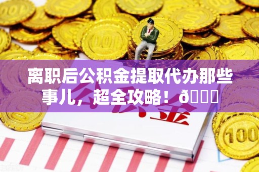 江西离职后公积金提取代办那些事儿，超全攻略！😎
