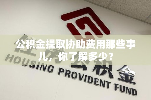江西公积金提取协助费用那些事儿，你了解多少？