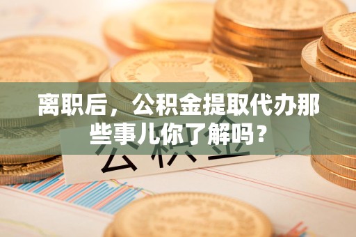 江西离职后，公积金提取代办那些事儿你了解吗？