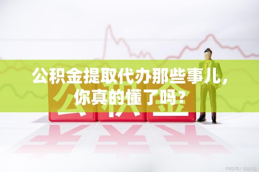 江西公积金提取代办那些事儿，你真的懂了吗？