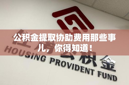 江西公积金提取协助费用那些事儿，你得知道！