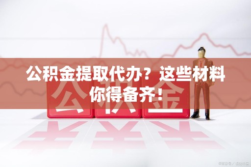 江西公积金提取代办？这些材料你得备齐！