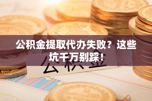 江西公积金提取代办失败？这些坑千万别踩！