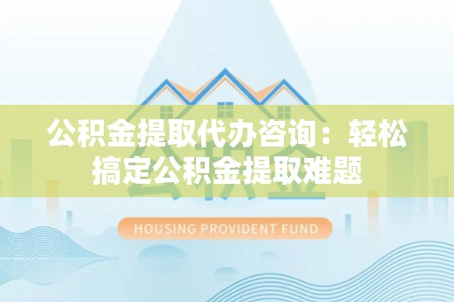 江西公积金提取代办咨询：轻松搞定公积金提取难题