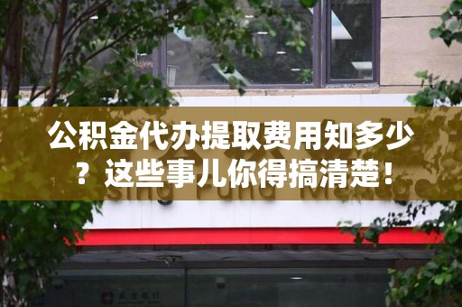 江西公积金代办提取费用知多少?这些事儿你得搞清楚! 江西公积金代办提取费用知多少?这些事儿你得搞清楚!