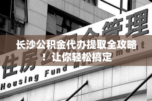 江西长沙公积金代办提取全攻略！让你轻松搞定
