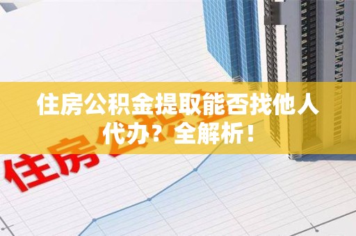 江西住房公积金提取能否找他人代办？全解析！