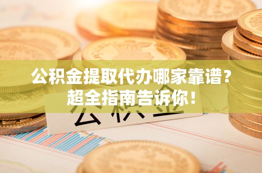 江西公积金提取代办哪家靠谱？超全指南告诉你！
