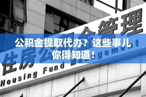 江西公积金提取代办？这些事儿你得知道！