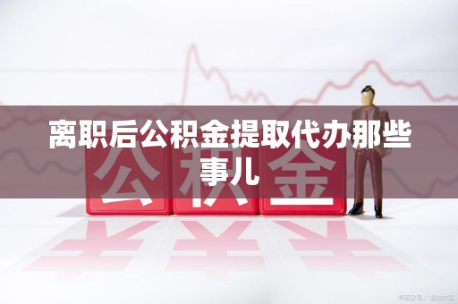 江西离职后公积金提取代办那些事儿