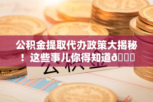 江西公积金提取代办政策大揭秘!这些事儿你得知道😎 江西公积金提取代办政策大揭秘!这些事儿你得知道😎