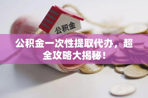 江西公积金一次性提取代办，超全攻略大揭秘！