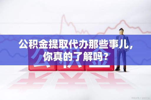 江西公积金提取代办那些事儿，你真的了解吗？