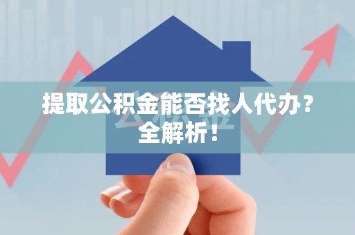 江西提取公积金能否找人代办？全解析！