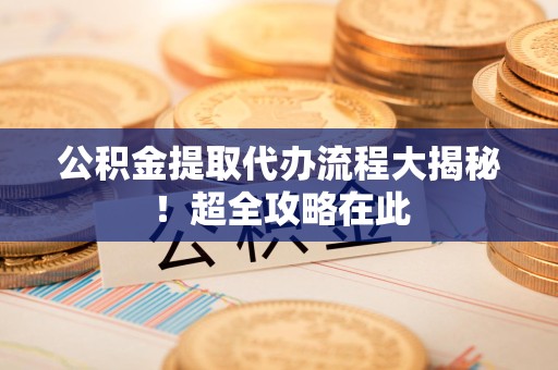 江西公积金提取代办流程大揭秘!超全攻略在此 江西公积金提取代办流程大揭秘!超全攻略在此
