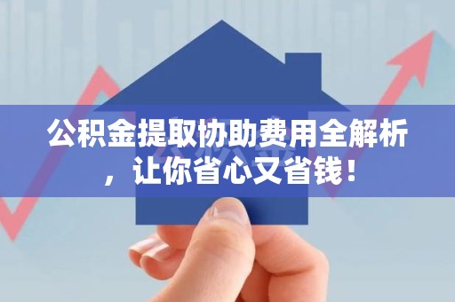 江西公积金提取协助费用全解析，让你省心又省钱！