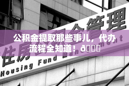 江西公积金提取那些事儿,代办流程全知道!😎 江西公积金提取那些事儿,代办流程全知道!😎