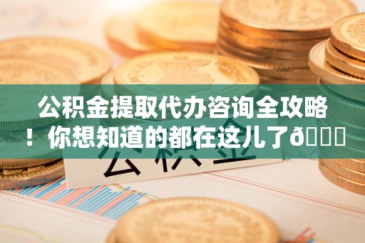 江西公积金提取代办咨询全攻略！你想知道的都在这儿了😉