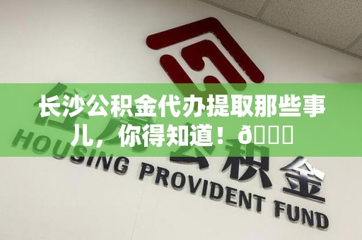 江西长沙公积金代办提取那些事儿，你得知道！😎
