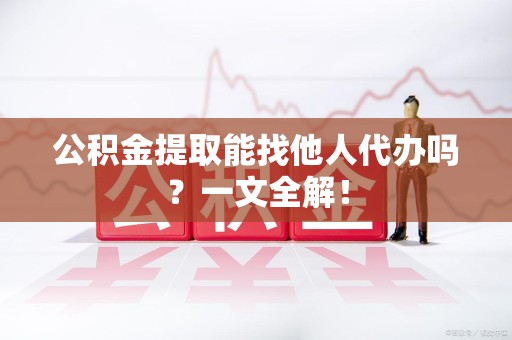 江西公积金提取能找他人代办吗？一文全解！